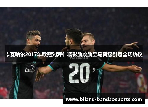 卡瓦哈尔2017年欧冠对拜仁精彩助攻助皇马晋级引爆全场热议