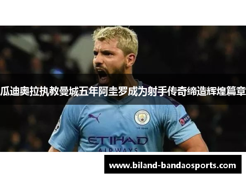 瓜迪奥拉执教曼城五年阿圭罗成为射手传奇缔造辉煌篇章