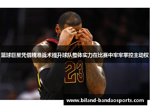 篮球巨星凭借精准战术提升球队整体实力在比赛中牢牢掌控主动权