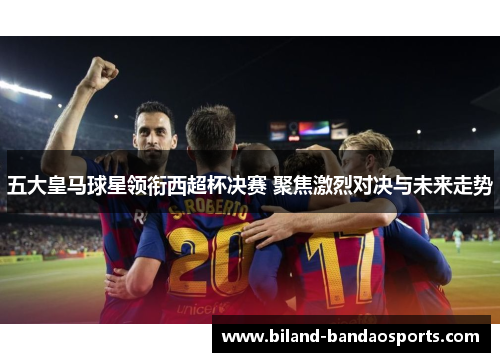 五大皇马球星领衔西超杯决赛 聚焦激烈对决与未来走势
