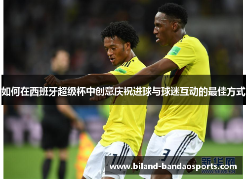 如何在西班牙超级杯中创意庆祝进球与球迷互动的最佳方式