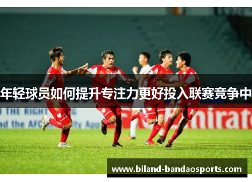 年轻球员如何提升专注力更好投入联赛竞争中