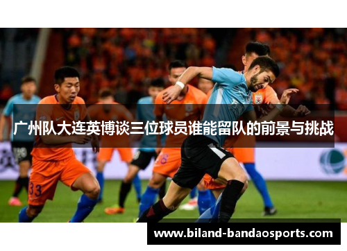 广州队大连英博谈三位球员谁能留队的前景与挑战