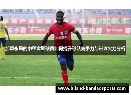 加盟永昌的中甲金靴球员如何提升球队竞争力与进攻火力分析