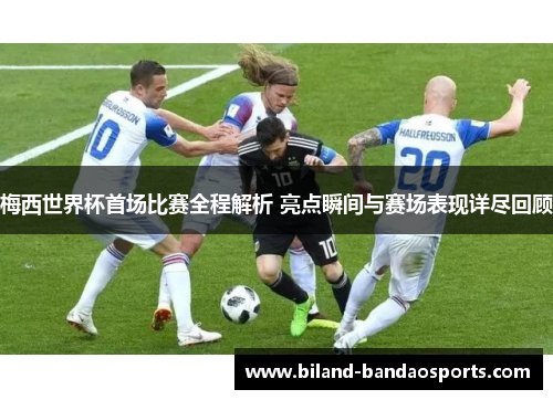 梅西世界杯首场比赛全程解析 亮点瞬间与赛场表现详尽回顾