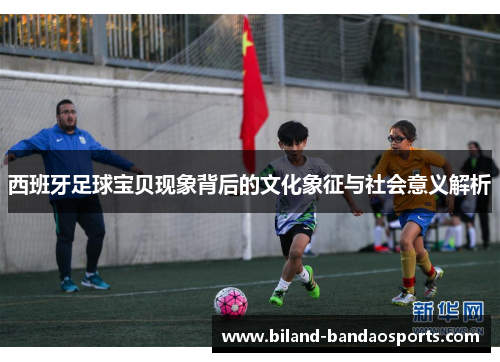 西班牙足球宝贝现象背后的文化象征与社会意义解析