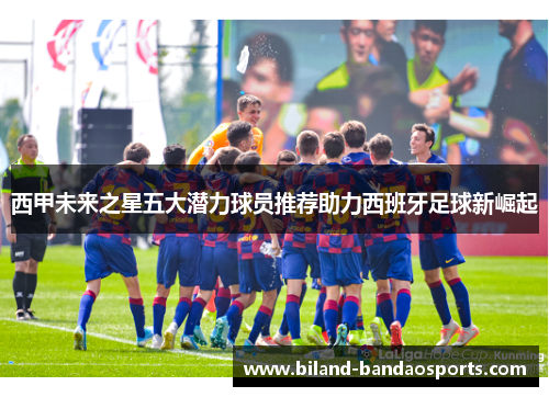 西甲未来之星五大潜力球员推荐助力西班牙足球新崛起